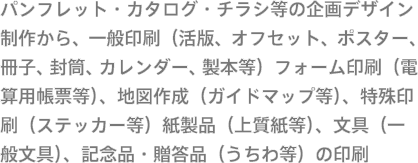 パンフレット・カタログ・チラシ等の企画デザイン制作から、一般印刷（活版、オフセット、ポスター、冊子、封筒、カレンダー、製本等）フォーム印刷（電算用帳票等）、地図作成（ガイドマップ等）、特殊印刷（ステッカー等）紙製品（上質紙等）、文具（一般文具）、記念品・贈答品（うちわ等）の印刷